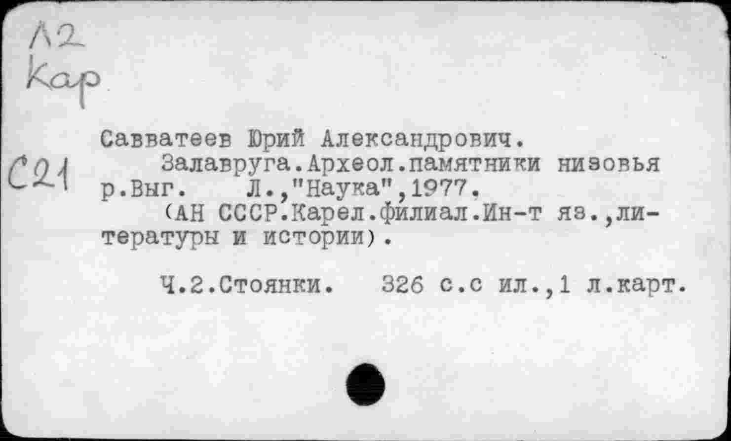 ﻿cm
Савватеев Юрий Александрович.
Залавруга.Археол.памятники низовья р.Выг. Л./’Наука",1977.
(АН СССР.Карел.филиал.Ин-т яз.,литературы и истории).
4.2.Стоянки. 326 с.с ил.,1 л.карт.